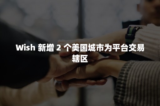 Wish 新增 2 个美国城市为平台交易辖区