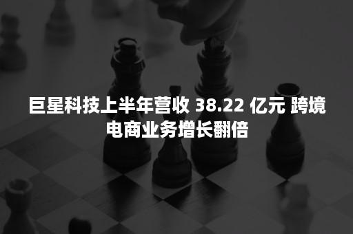 巨星科技上半年营收 38.22 亿元 跨境电商业务增长翻倍