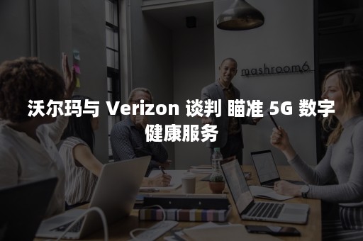 沃尔玛与 Verizon 谈判 瞄准 5G 数字健康服务