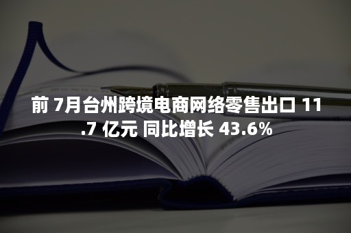 前 7月台州跨境电商网络零售出口 11.7 亿元 同比增长 43.6%