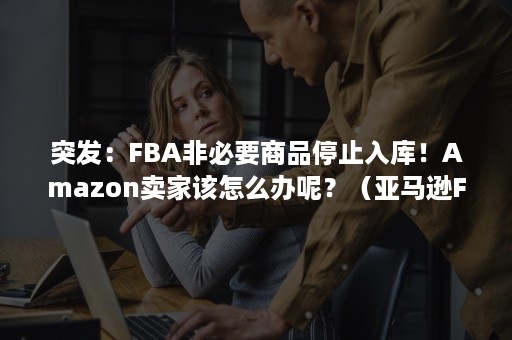 突发：FBA非必要商品停止入库！Amazon卖家该怎么办呢？（亚马逊FBA货件被取消）