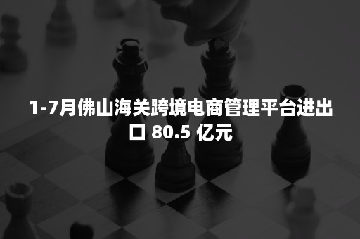 1-7月佛山海关跨境电商管理平台进出口 80.5 亿元