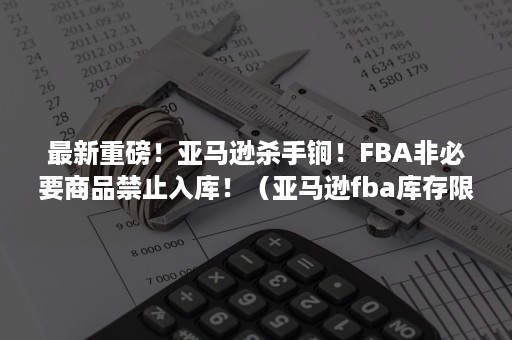 最新重磅！亚马逊杀手锏！FBA非必要商品禁止入库！（亚马逊fba库存限制）