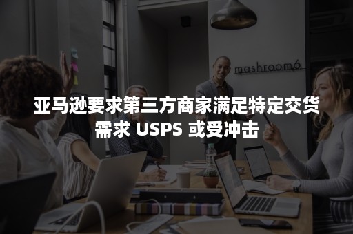 亚马逊要求第三方商家满足特定交货需求 USPS 或受冲击