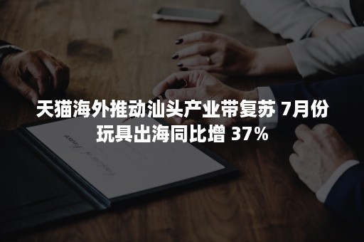 天猫海外推动汕头产业带复苏 7月份玩具出海同比增 37%