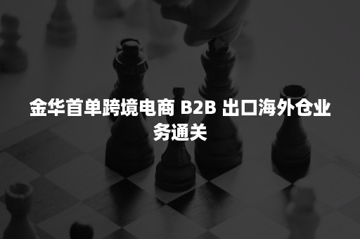 金华首单跨境电商 B2B 出口海外仓业务通关