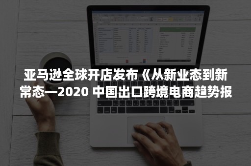 亚马逊全球开店发布《从新业态到新常态—2020 中国出口跨境电商趋势报告》