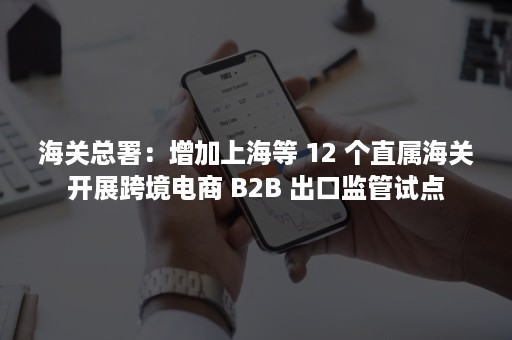 海关总署：增加上海等 12 个直属海关开展跨境电商 B2B 出口监管试点