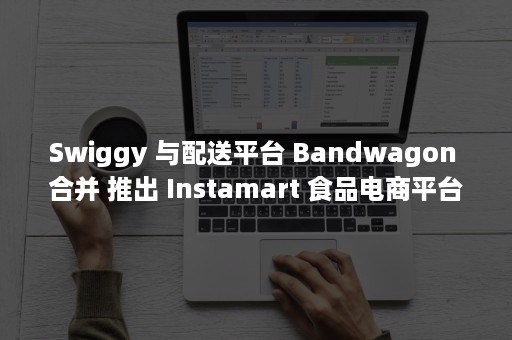 Swiggy 与配送平台 Bandwagon 合并 推出 Instamart 食品电商平台