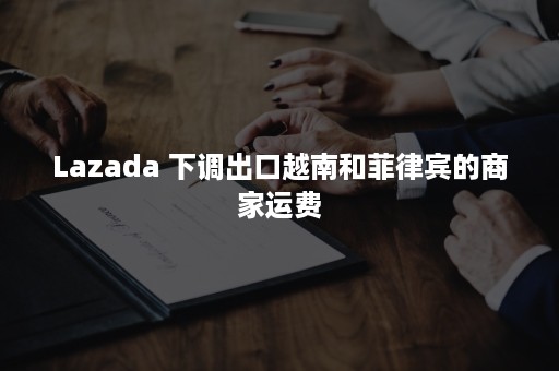 Lazada 下调出口越南和菲律宾的商家运费