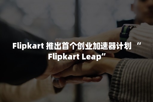 Flipkart 推出首个创业加速器计划 “Flipkart Leap”