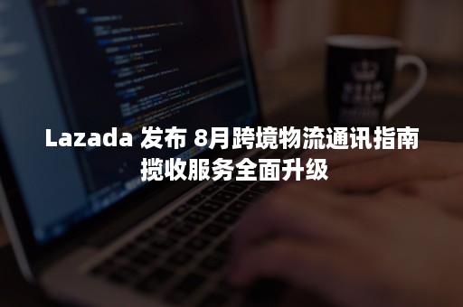 Lazada 发布 8月跨境物流通讯指南 揽收服务全面升级