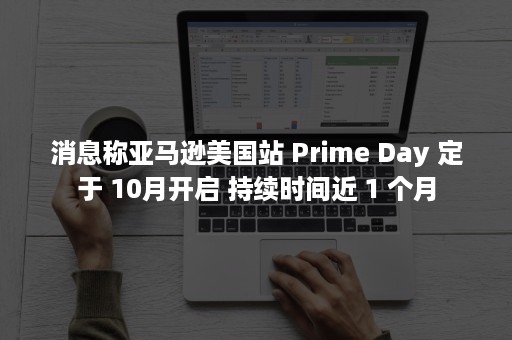 消息称亚马逊美国站 Prime Day 定于 10月开启 持续时间近 1 个月