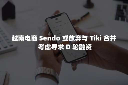 越南电商 Sendo 或放弃与 Tiki 合并 考虑寻求 D 轮融资