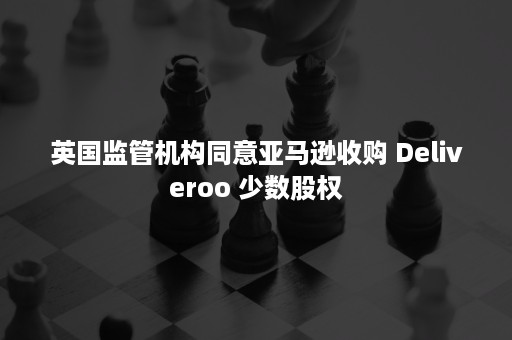 英国监管机构同意亚马逊收购 Deliveroo 少数股权