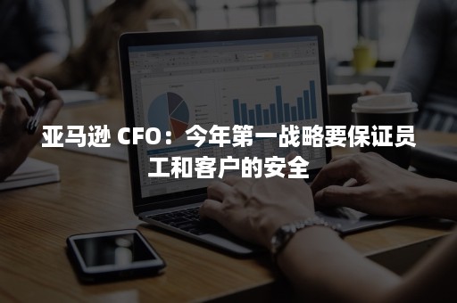 亚马逊 CFO：今年第一战略要保证员工和客户的安全