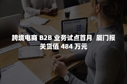 跨境电商 B2B 业务试点首月  厦门报关货值 484 万元