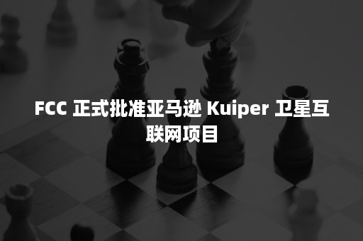 FCC 正式批准亚马逊 Kuiper 卫星互联网项目