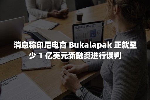 消息称印尼电商 Bukalapak 正就至少 1 亿美元新融资进行谈判