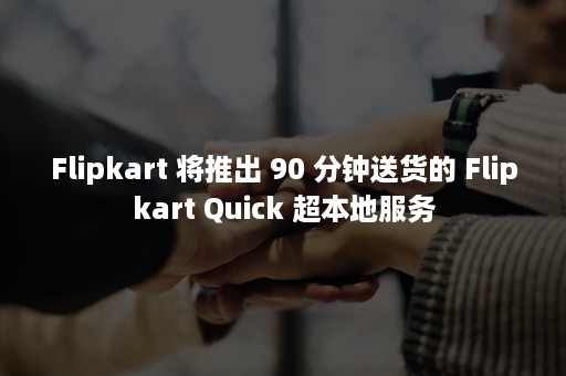 Flipkart 将推出 90 分钟送货的 Flipkart Quick 超本地服务