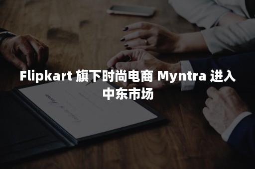 Flipkart 旗下时尚电商 Myntra 进入中东市场