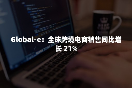 Global-e：全球跨境电商销售同比增长 21%