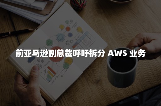 前亚马逊副总裁呼吁拆分 AWS 业务