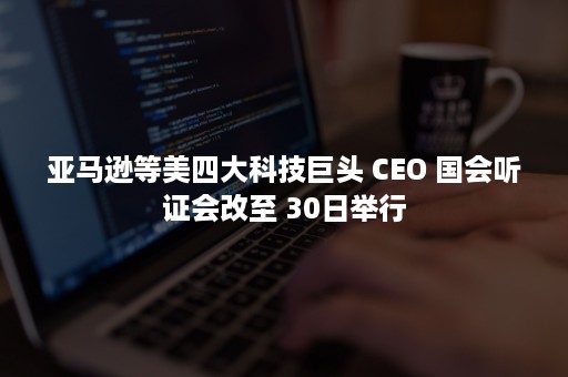 亚马逊等美四大科技巨头 CEO 国会听证会改至 30日举行