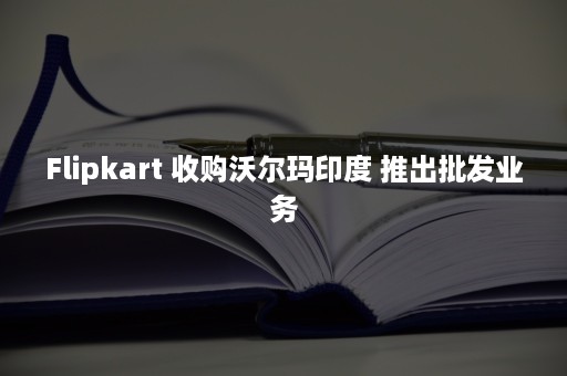 Flipkart 收购沃尔玛印度 推出批发业务