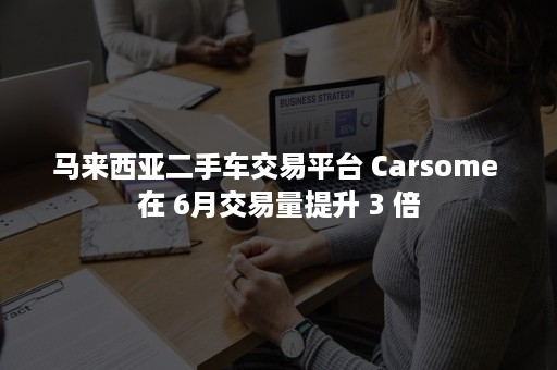 马来西亚二手车交易平台 Carsome 在 6月交易量提升 3 倍