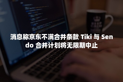 消息称京东不满合并条款 Tiki 与 Sendo 合并计划将无限期中止