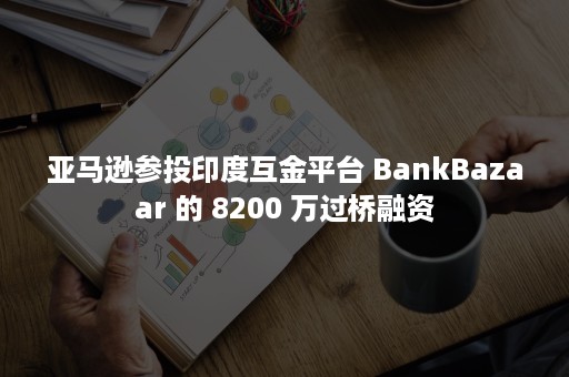 亚马逊参投印度互金平台 BankBazaar 的 8200 万过桥融资