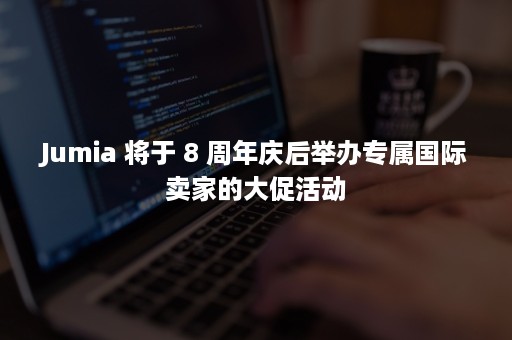 Jumia 将于 8 周年庆后举办专属国际卖家的大促活动