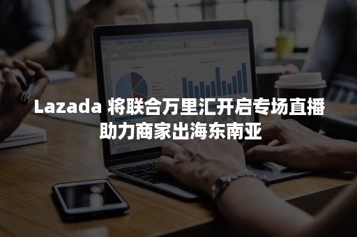 Lazada 将联合万里汇开启专场直播 助力商家出海东南亚