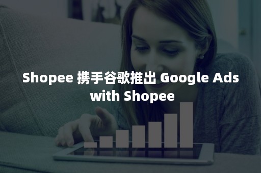 Shopee 携手谷歌推出 Google Ads with Shopee