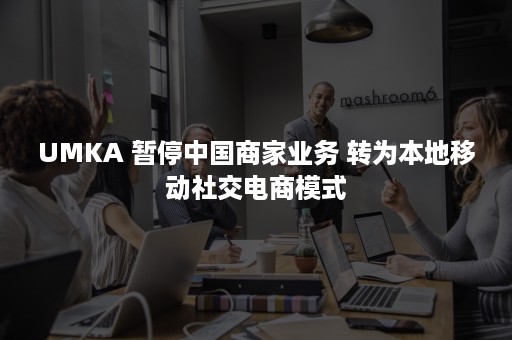 UMKA 暂停中国商家业务 转为本地移动社交电商模式