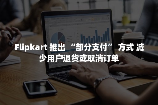 Flipkart 推出 “部分支付” 方式 减少用户退货或取消订单