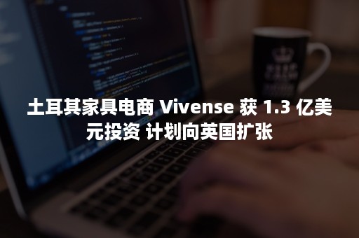 土耳其家具电商 Vivense 获 1.3 亿美元投资 计划向英国扩张