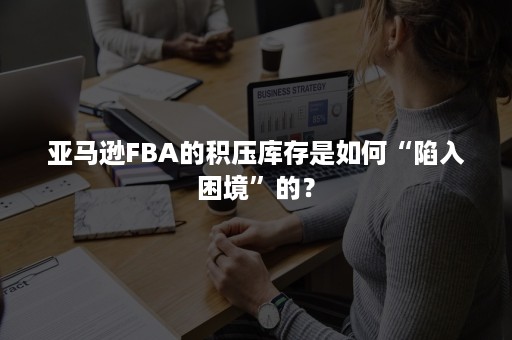 亚马逊FBA的积压库存是如何“陷入困境”的？