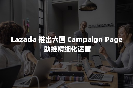 Lazada 推出六国 Campaign Page 助推精细化运营