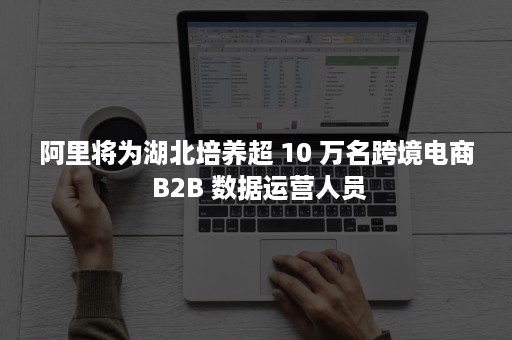 阿里将为湖北培养超 10 万名跨境电商 B2B 数据运营人员