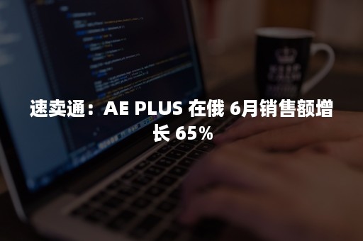 速卖通：AE PLUS 在俄 6月销售额增长 65%