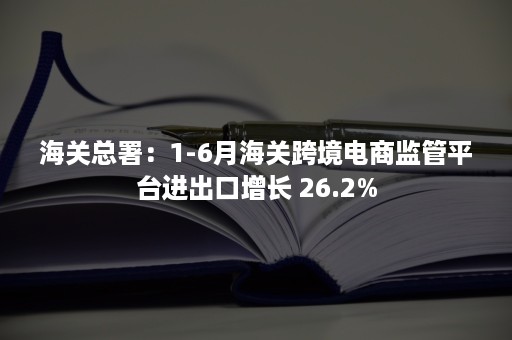 海关总署：1-6月海关跨境电商监管平台进出口增长 26.2%