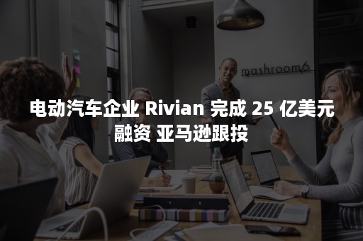 电动汽车企业 Rivian 完成 25 亿美元融资 亚马逊跟投