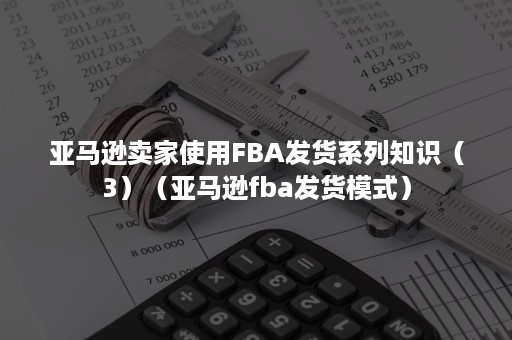 亚马逊卖家使用FBA发货系列知识（3）（亚马逊fba发货模式）