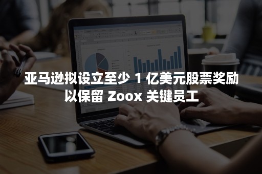 亚马逊拟设立至少 1 亿美元股票奖励以保留 Zoox 关键员工