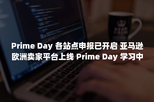 Prime Day 各站点申报已开启 亚马逊欧洲卖家平台上线 Prime Day 学习中心