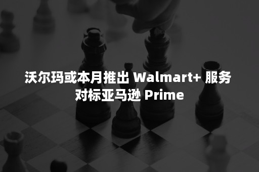 沃尔玛或本月推出 Walmart+ 服务 对标亚马逊 Prime