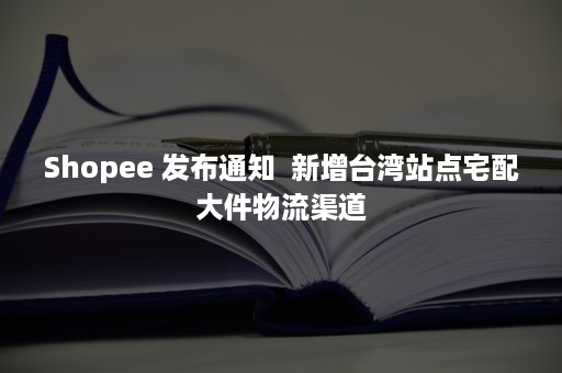 Shopee 发布通知  新增台湾站点宅配大件物流渠道