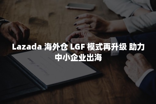 Lazada 海外仓 LGF 模式再升级 助力中小企业出海